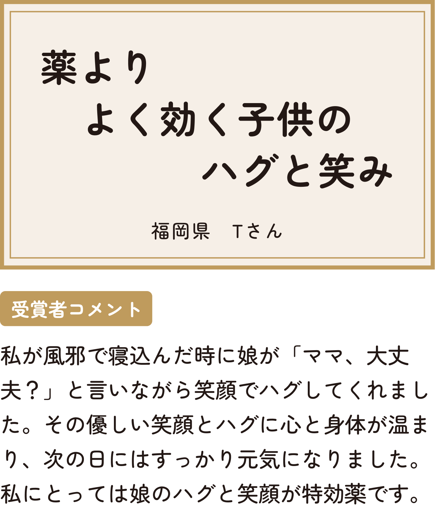 薬よりよく効く子供のハグと笑み 福岡県 Tさん 受賞者コメント 私が風邪で寝込んだ時に娘が「ママ、大丈夫？」と言いながら笑顔でハグしてくれました。その優しい笑顔とハグに心と身体が温まり、次の日にはすっかり元気になりました。私にとっては娘のハグと笑顔が特効薬です。