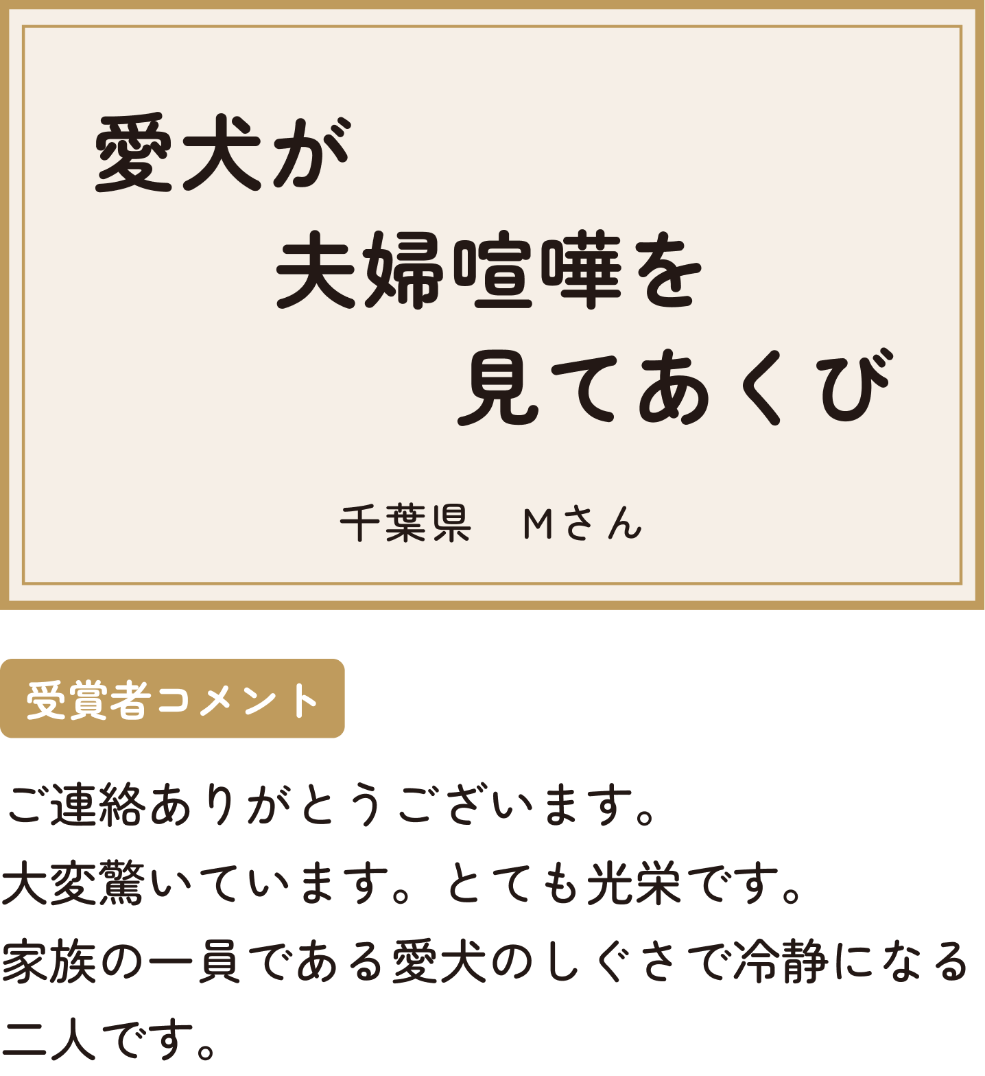 愛犬が夫婦喧嘩を見てあくび 千葉県 Mさん 受賞者コメント ご連絡ありがとうございます。大変驚いています。とても光栄です。家族の一員である愛犬のしぐさで冷静になる二人です。