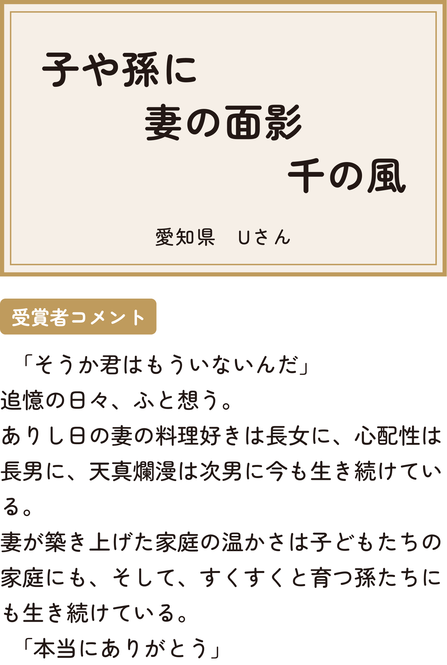 子や孫に妻の面影千の風 愛知県 Uさん 受賞者コメント ｢そうか君はもういないんだ｣追憶の日々、ふと想う。ありし日の妻の料理好きは長女に、心配性は長男に、天真爛漫は次男に今も生き続けている。妻が築き上げた家庭の温かさは子どもたちの家庭にも、そして、すくすくと育つ孫たちにも生き続けている。｢本当にありがとう｣