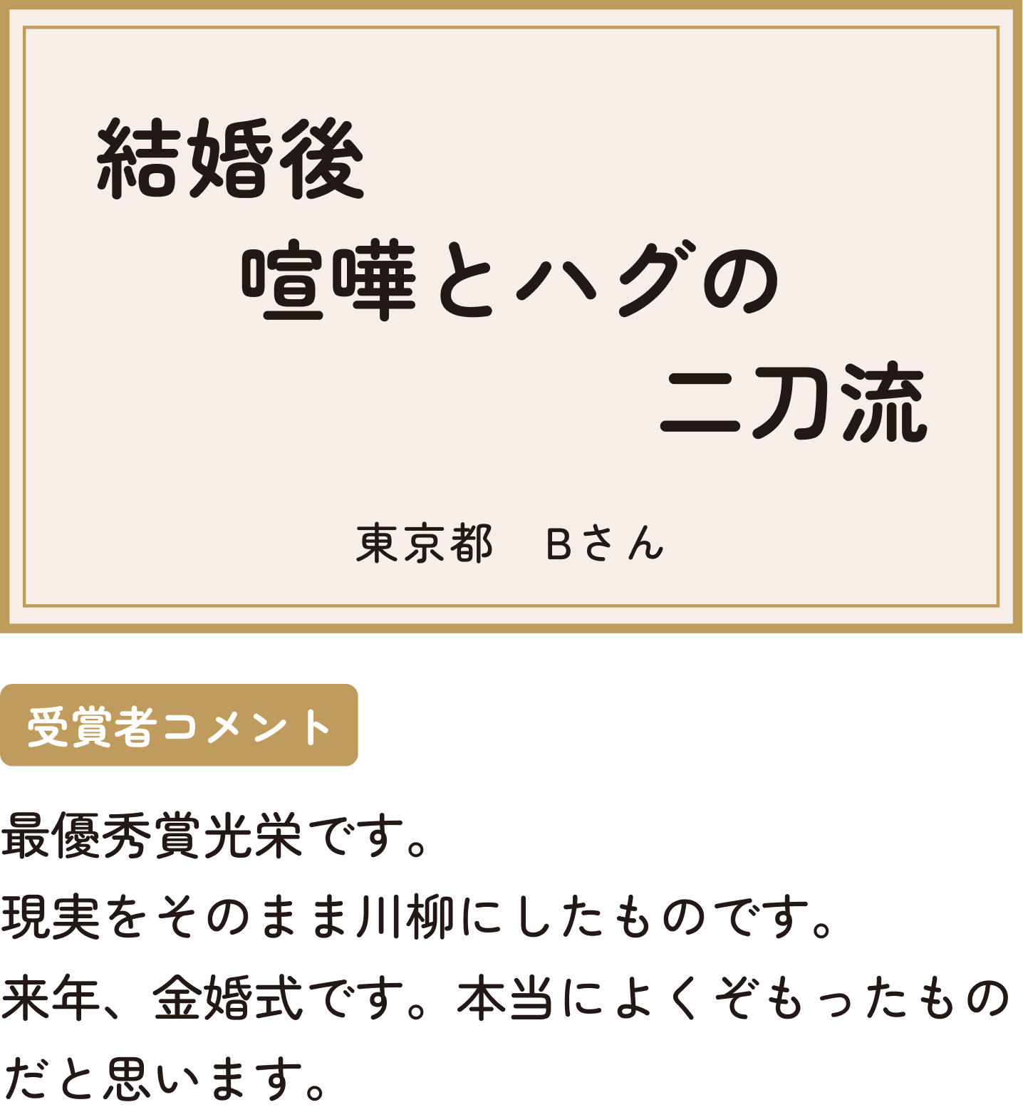 結婚後喧嘩とハグの二刀流 東京都 Bさん 受賞者コメント 最優秀賞光栄です。現実をそのまま川柳にしたものです。来年、金婚式です。本当によくぞもったものだと思います。
