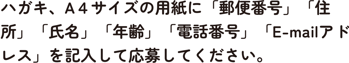 ハガキ、A４サイズの用紙に「郵便番号」「住所」「氏名」「年齢」「電話番号」「E-mailアドレス」を記入して応募してください。